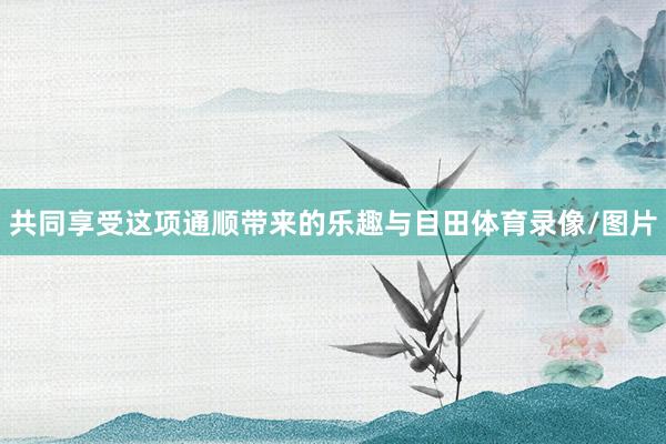 共同享受这项通顺带来的乐趣与目田体育录像/图片