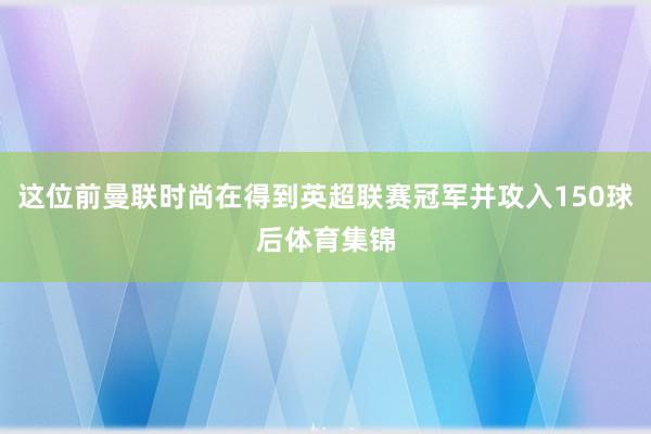 这位前曼联时尚在得到英超联赛冠军并攻入150球后体育集锦