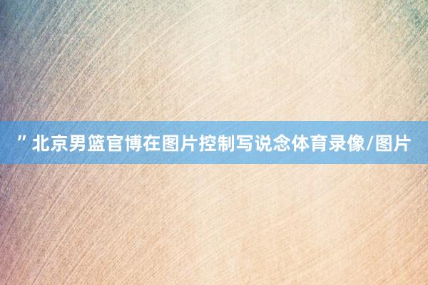 ”北京男篮官博在图片控制写说念体育录像/图片