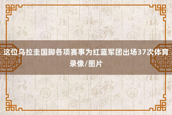 这位乌拉圭国脚各项赛事为红蓝军团出场37次体育录像/图片