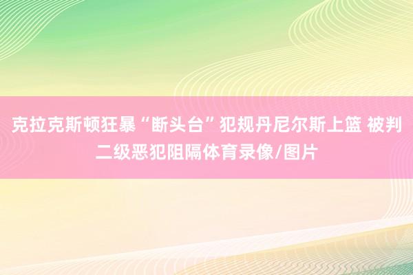 克拉克斯顿狂暴“断头台”犯规丹尼尔斯上篮 被判二级恶犯阻隔体育录像/图片