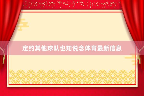 定约其他球队也知说念体育最新信息