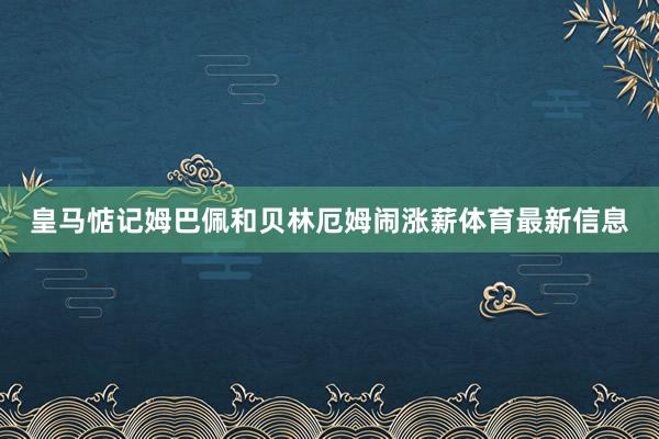 皇马惦记姆巴佩和贝林厄姆闹涨薪体育最新信息