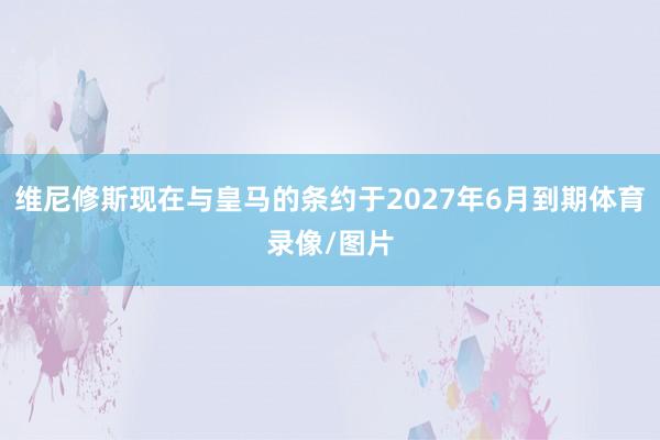 维尼修斯现在与皇马的条约于2027年6月到期体育录像/图片