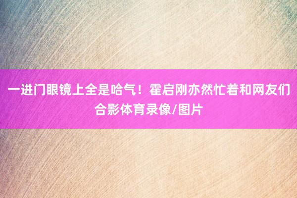 一进门眼镜上全是哈气！霍启刚亦然忙着和网友们合影体育录像/图片