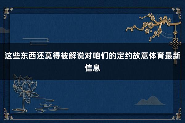 这些东西还莫得被解说对咱们的定约故意体育最新信息