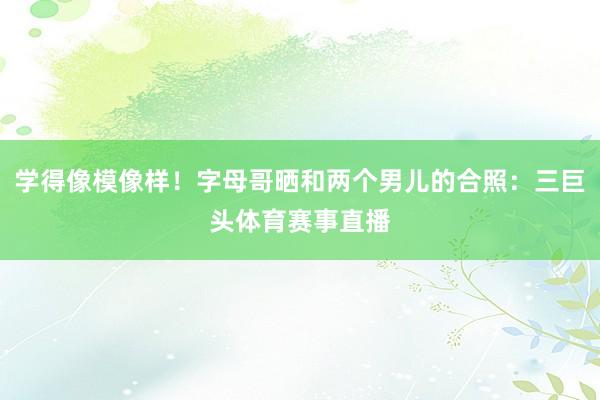 学得像模像样！字母哥晒和两个男儿的合照：三巨头体育赛事直播