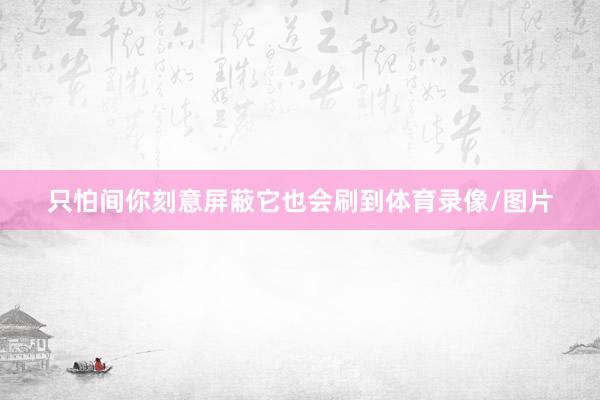 只怕间你刻意屏蔽它也会刷到体育录像/图片