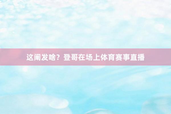 这阐发啥？登哥在场上体育赛事直播