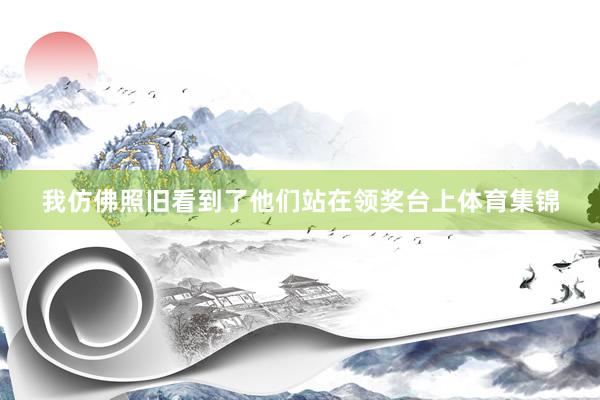 我仿佛照旧看到了他们站在领奖台上体育集锦