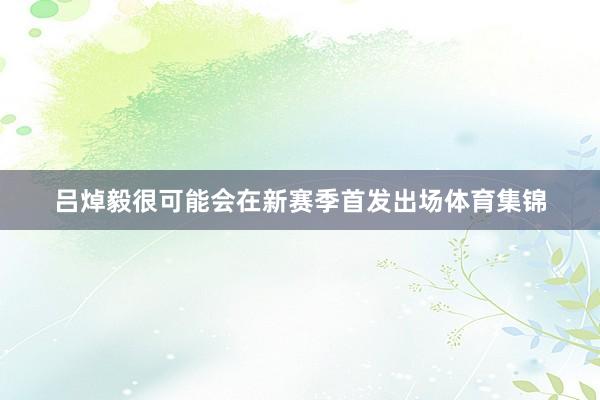 吕焯毅很可能会在新赛季首发出场体育集锦