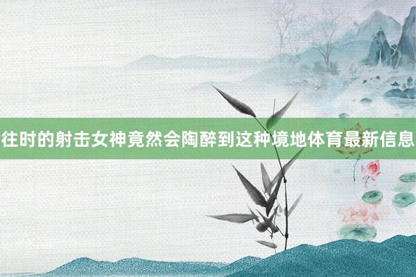 往时的射击女神竟然会陶醉到这种境地体育最新信息