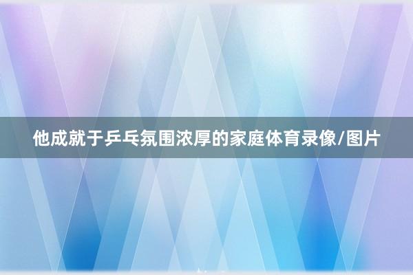 他成就于乒乓氛围浓厚的家庭体育录像/图片