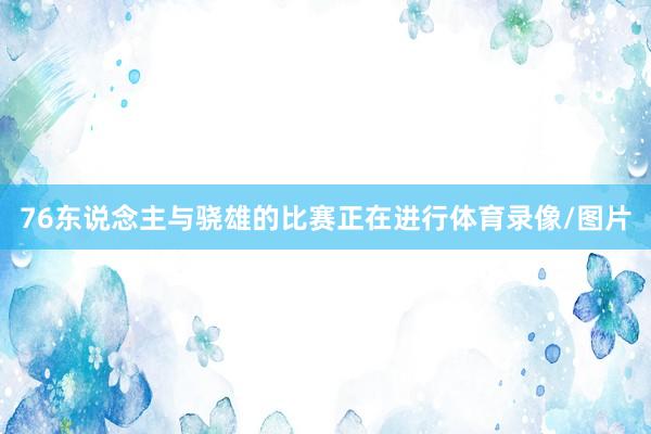 76东说念主与骁雄的比赛正在进行体育录像/图片