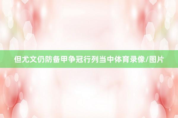 但尤文仍防备甲争冠行列当中体育录像/图片