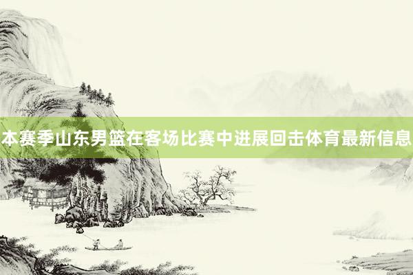 本赛季山东男篮在客场比赛中进展回击体育最新信息