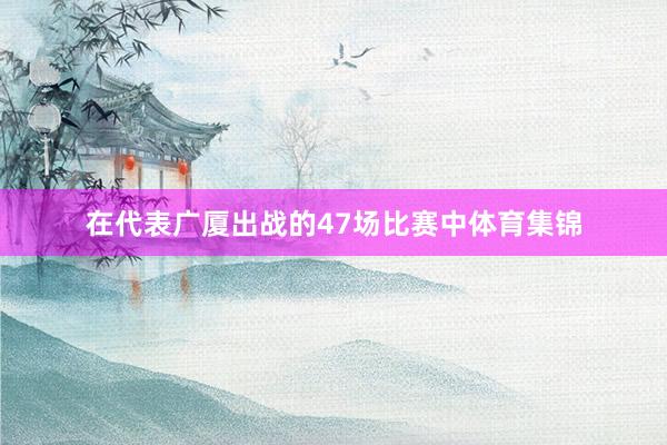 在代表广厦出战的47场比赛中体育集锦