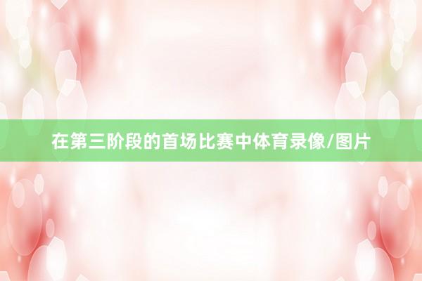 在第三阶段的首场比赛中体育录像/图片