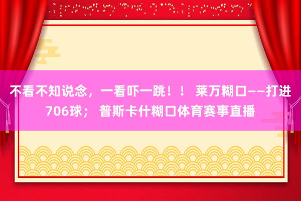不看不知说念，一看吓一跳！！ 莱万糊口——打进706球； 普斯卡什糊口体育赛事直播